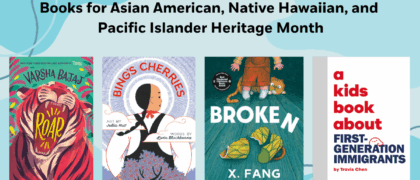 Books for Asian American, Native Hawaiian, and Pacific Islander Heritage Month Book covers: 9780593699058 ROAR (PYR) 9780593902813 BING’S CHERRIES (RHCB) 9780241743751 A KID’S BOOK ABOUT FIRST-GENERATION IMMIGRANTS (DK) 9781774882009 BROKEN (Tundra)